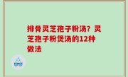 排骨灵芝孢子粉汤？灵芝孢子粉煲汤的12种做法