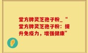堂方牌灵芝孢子粉_“堂方牌灵芝孢子粉：提升免疫力，增强健康”