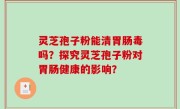 灵芝孢子粉能清胃肠毒吗？探究灵芝孢子粉对胃肠健康的影响？