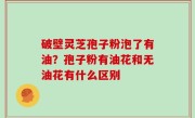 破壁灵芝孢子粉泡了有油？孢子粉有油花和无油花有什么区别