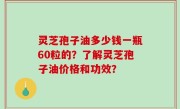 灵芝孢子油多少钱一瓶60粒的？了解灵芝孢子油价格和功效？