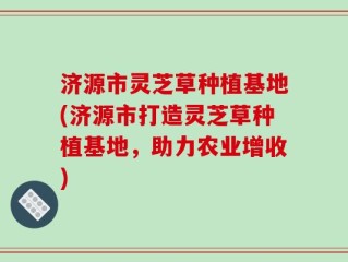 济源市灵芝草种植基地(济源市打造灵芝草种植基地，助力农业增收)