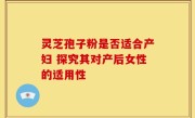 灵芝孢子粉是否适合产妇 探究其对产后女性的适用性