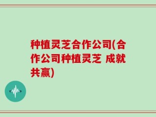 种植灵芝合作公司(合作公司种植灵芝 成就共赢)