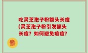 吃灵芝孢子粉额头长痘(灵芝孢子粉引发额头长痘？如何避免痘痘？