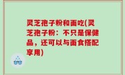 灵芝孢子粉和面吃(灵芝孢子粉：不只是保健品，还可以与面食搭配享用)