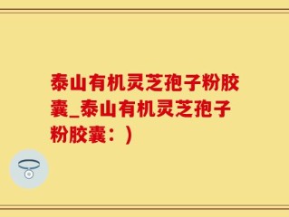 泰山有机灵芝孢子粉胶囊_泰山有机灵芝孢子粉胶囊：)