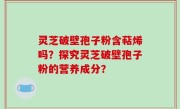 灵芝破壁孢子粉含萜烯吗？探究灵芝破壁孢子粉的营养成分？