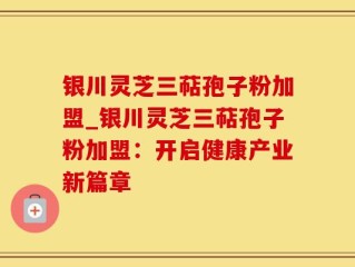 银川灵芝三萜孢子粉加盟_银川灵芝三萜孢子粉加盟：开启健康产业新篇章
