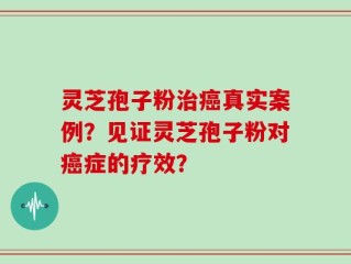灵芝孢子粉治癌真实案例？见证灵芝孢子粉对癌症的疗效？
