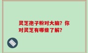 灵芝孢子粉对大脑？你对灵芝有哪些了解？
