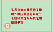 头发少能吃灵芝孢子粉吗？血压偏低可以吃三七粉和灵芝粉吗灵芝破壁孢子粉