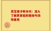 灵芝孢子粉分代:深入了解其背后的奥秘与功效差异