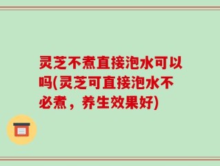 灵芝不煮直接泡水可以吗(灵芝可直接泡水不必煮，养生效果好)