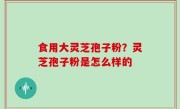 食用大灵芝孢子粉？灵芝孢子粉是怎么样的