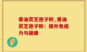 香油灵芝孢子粉_香油灵芝孢子粉：提升免疫力与健康