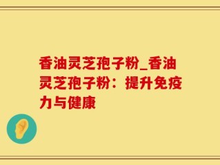 香油灵芝孢子粉_香油灵芝孢子粉：提升免疫力与健康