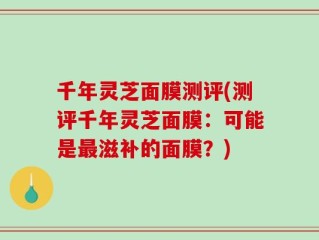 千年灵芝面膜测评(测评千年灵芝面膜：可能是最滋补的面膜？)