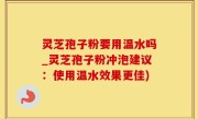灵芝孢子粉要用温水吗_灵芝孢子粉冲泡建议：使用温水效果更佳)