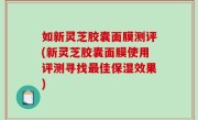 如新灵芝胶囊面膜测评(新灵芝胶囊面膜使用评测寻找最佳保湿效果)