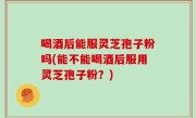 喝酒后能服灵芝孢子粉吗(能不能喝酒后服用灵芝孢子粉？)