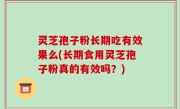 灵芝孢子粉长期吃有效果么(长期食用灵芝孢子粉真的有效吗？)