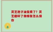 灵芝孢子油变质了？灵芝磨碎了像棉絮怎么保存
