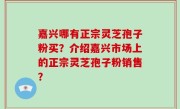 嘉兴哪有正宗灵芝孢子粉买?介绍嘉兴市场上的正宗灵芝孢子粉销售?