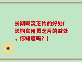 长期喝灵芝片的好处(长期食用灵芝片的益处，你知道吗？)