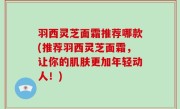 羽西灵芝面霜推荐哪款(推荐羽西灵芝面霜，让你的肌肤更加年轻动人！)