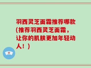 羽西灵芝面霜推荐哪款(推荐羽西灵芝面霜，让你的肌肤更加年轻动人！)