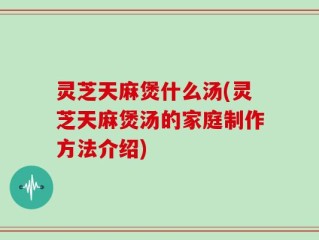 灵芝天麻煲什么汤(灵芝天麻煲汤的家庭制作方法介绍)