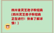 四川省灵芝孢子粉招商(四川灵芝孢子粉招商正在进行！快来了解详情！)