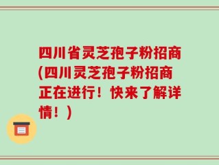 四川省灵芝孢子粉招商(四川灵芝孢子粉招商正在进行！快来了解详情！)