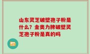 山东灵芝破壁孢子粉是什么？金奥力牌破壁灵芝孢子粉是真的吗