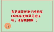 东芝源灵芝孢子粉购买(购买东芝源灵芝孢子粉，让你更健康！)