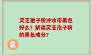 灵芝孢子粉冲水带黑色好么？解读灵芝孢子粉的黑色成分？