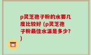 p灵芝孢子粉的水要几度比较好 (p灵芝孢子粉最佳水温是多少？)