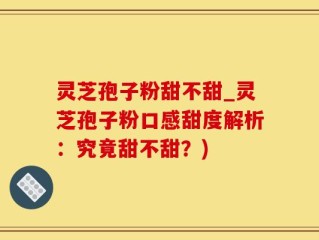 灵芝孢子粉甜不甜_灵芝孢子粉口感甜度解析：究竟甜不甜？)