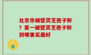 北京市破壁灵芝孢子粉？紫一破壁灵芝孢子粉到哪里买最好