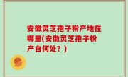 安徽灵芝孢子粉产地在哪里(安徽灵芝孢子粉产自何处？)