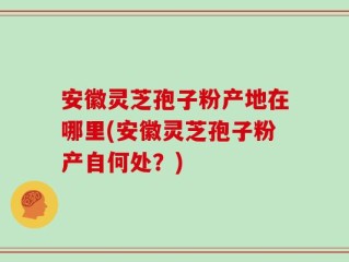安徽灵芝孢子粉产地在哪里(安徽灵芝孢子粉产自何处？)