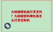 九阳破壁机能打灵芝吗？九阳破壁料理机是怎么打灵芝粉的