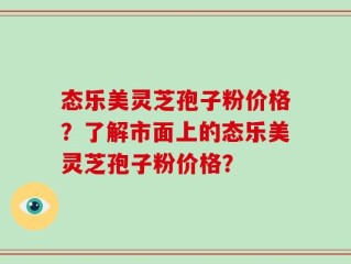 态乐美灵芝孢子粉价格？了解市面上的态乐美灵芝孢子粉价格？