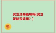 灵芝泡茶能喝吗(灵芝茶能否饮用？)