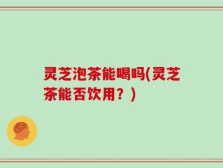 灵芝泡茶能喝吗(灵芝茶能否饮用？)
