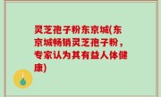灵芝孢子粉东京城(东京城畅销灵芝孢子粉，专家认为其有益人体健康)