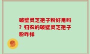 破壁灵芝孢子粉好用吗？归农的破壁灵芝孢子粉咋样