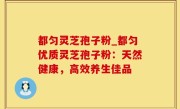 都匀灵芝孢子粉_都匀优质灵芝孢子粉：天然健康，高效养生佳品