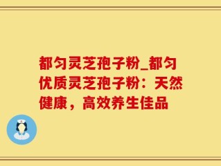 都匀灵芝孢子粉_都匀优质灵芝孢子粉：天然健康，高效养生佳品
